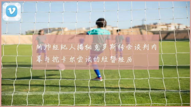 纳帅经纪人揭秘克罗斯转会谈判内幕与挖卡尔尝试的短暂经历