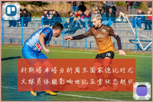 科斯塔库塔分析周末国家德比对尤文球员体能影响坎比亚索状态起伏不定