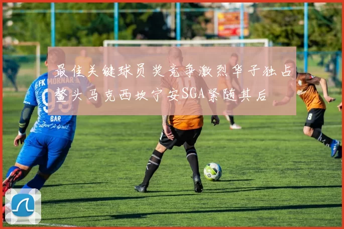 最佳关键球员奖竞争激烈华子独占鳌头马克西坎宁安SGA紧随其后