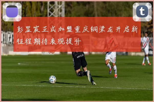 彭显宸正式加盟重庆铜梁龙开启新征程期待表现提升