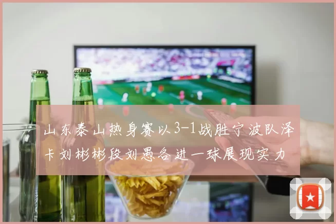 山东泰山热身赛以3-1战胜宁波队泽卡刘彬彬段刘愚各进一球展现实力