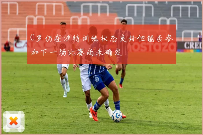 C罗仍在沙特训练状态良好但能否参加下一场比赛尚未确定