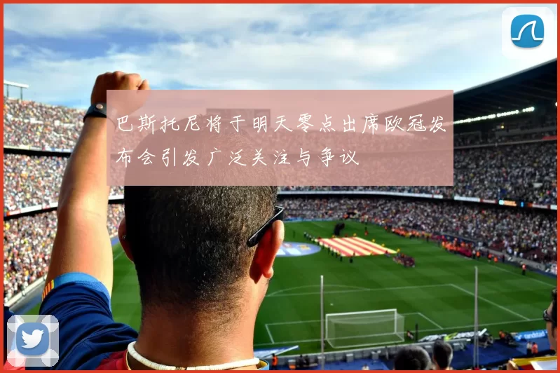 巴斯托尼将于明天零点出席欧冠发布会引发广泛关注与争议