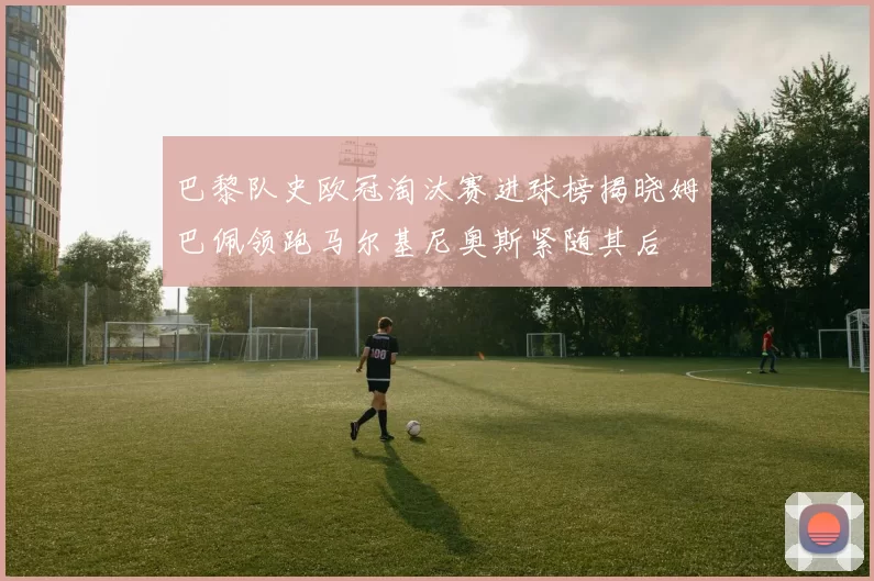 巴黎队史欧冠淘汰赛进球榜揭晓姆巴佩领跑马尔基尼奥斯紧随其后
