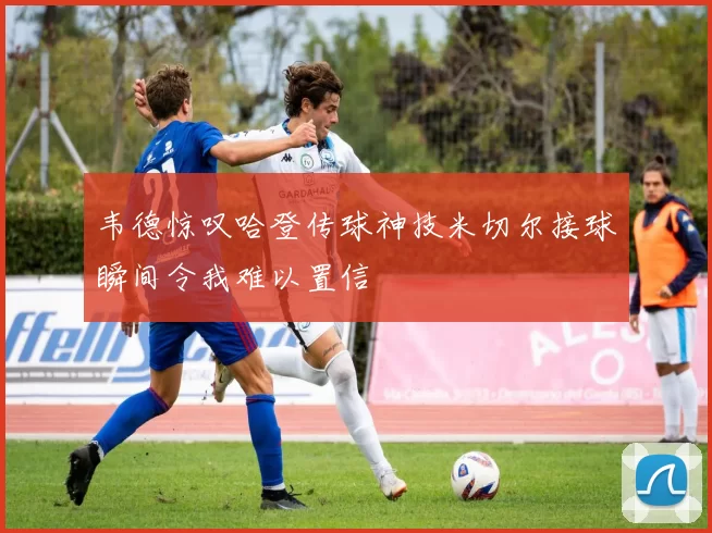 韦德惊叹哈登传球神技米切尔接球瞬间令我难以置信