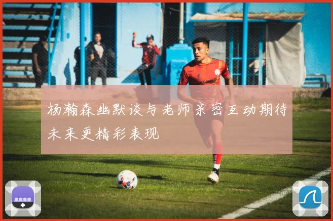 杨瀚森幽默谈与老师亲密互动期待未来更精彩表现