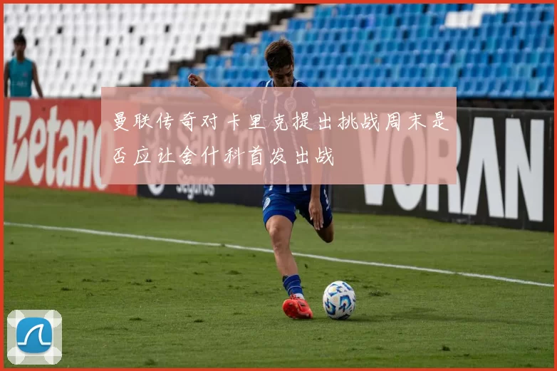 曼联传奇对卡里克提出挑战周末是否应让舍什科首发出战
