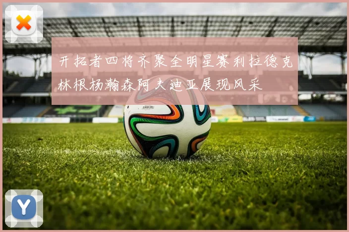 开拓者四将齐聚全明星赛利拉德克林根杨瀚森阿夫迪亚展现风采