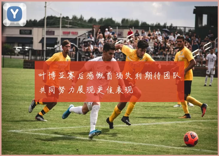 叶博亚赛后感慨首场失利期待团队共同努力展现更佳表现