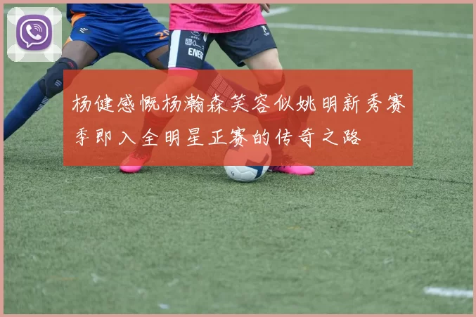 杨健感慨杨瀚森笑容似姚明新秀赛季即入全明星正赛的传奇之路