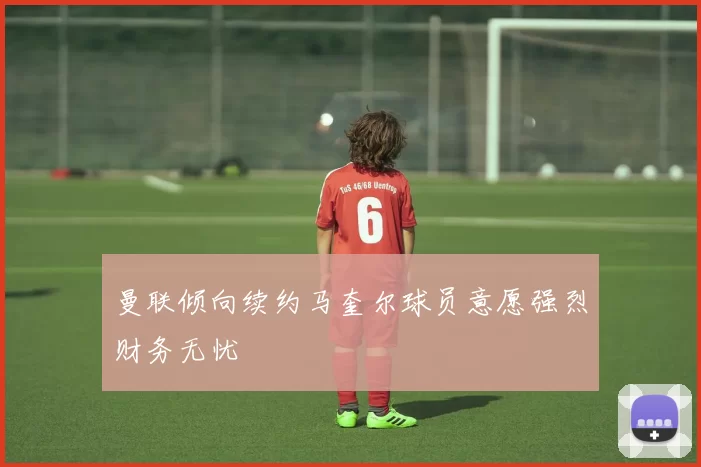 曼联倾向续约马奎尔球员意愿强烈财务无忧