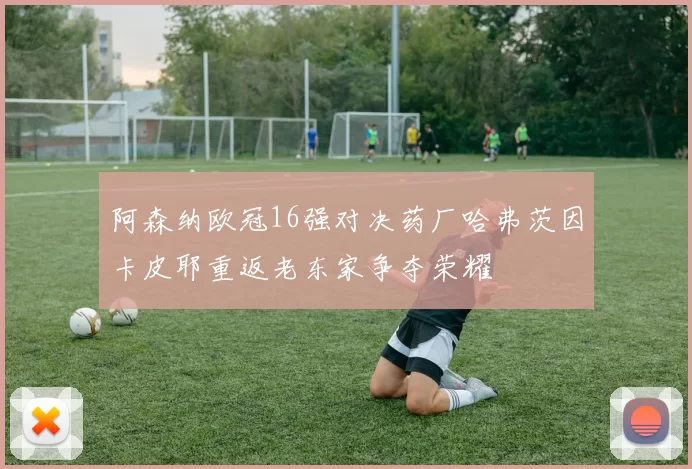 阿森纳欧冠16强对决药厂哈弗茨因卡皮耶重返老东家争夺荣耀
