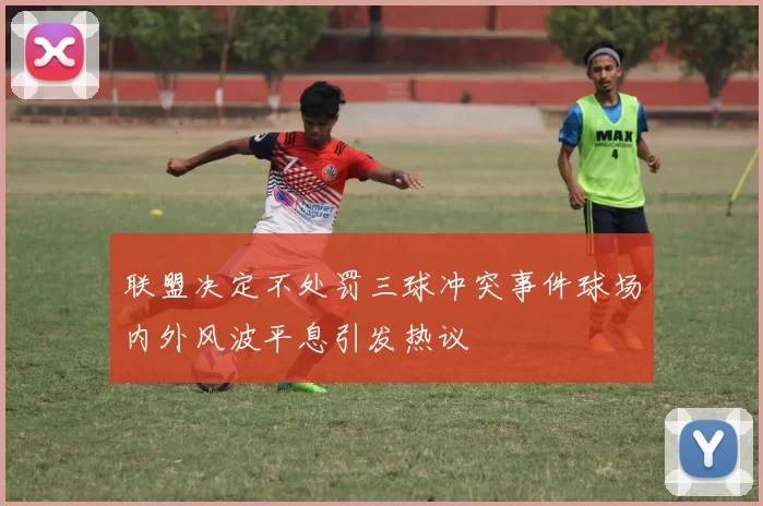 联盟决定不处罚三球冲突事件球场内外风波平息引发热议