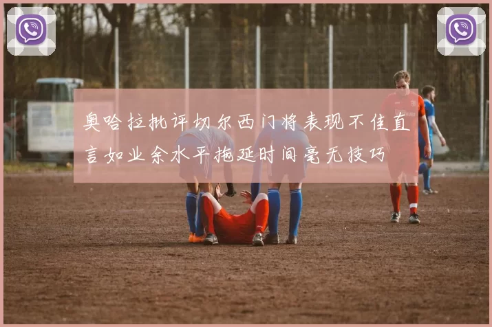 奥哈拉批评切尔西门将表现不佳直言如业余水平拖延时间毫无技巧