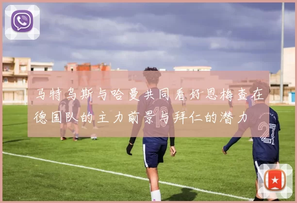 马特乌斯与哈曼共同看好恩梅查在德国队的主力前景与拜仁的潜力