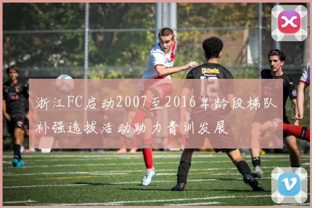 浙江FC启动2007至2016年龄段梯队补强选拔活动助力青训发展