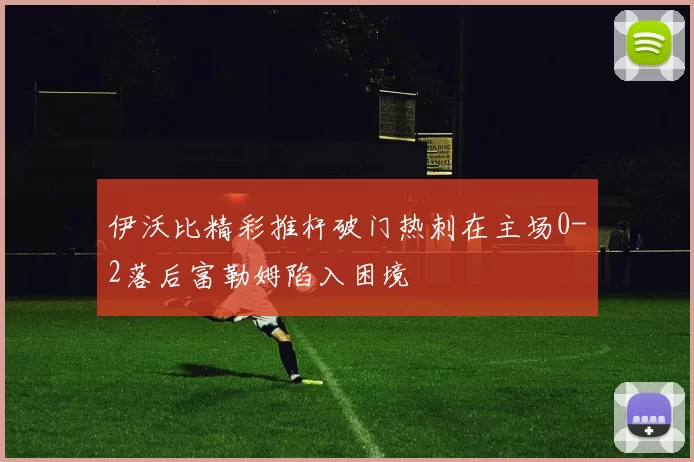 伊沃比精彩推杆破门热刺在主场0-2落后富勒姆陷入困境