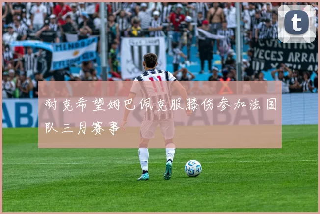 耐克希望姆巴佩克服膝伤参加法国队三月赛事