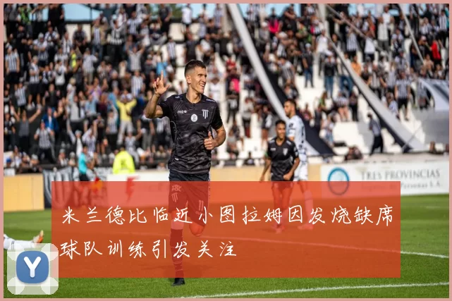 米兰德比临近小图拉姆因发烧缺席球队训练引发关注
