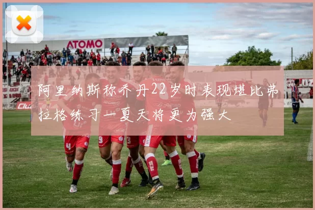 阿里纳斯称乔丹22岁时表现堪比弗拉格练习一夏天将更为强大