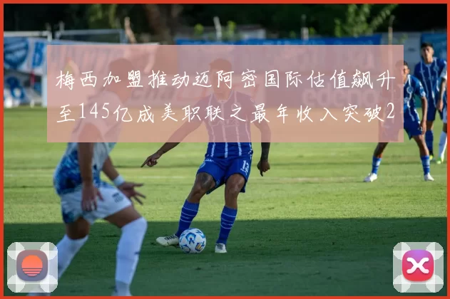 梅西加盟推动迈阿密国际估值飙升至145亿成美职联之最年收入突破2亿美元