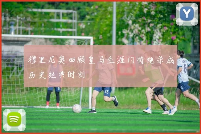 穆里尼奥回顾皇马生涯门将绝杀成历史经典时刻