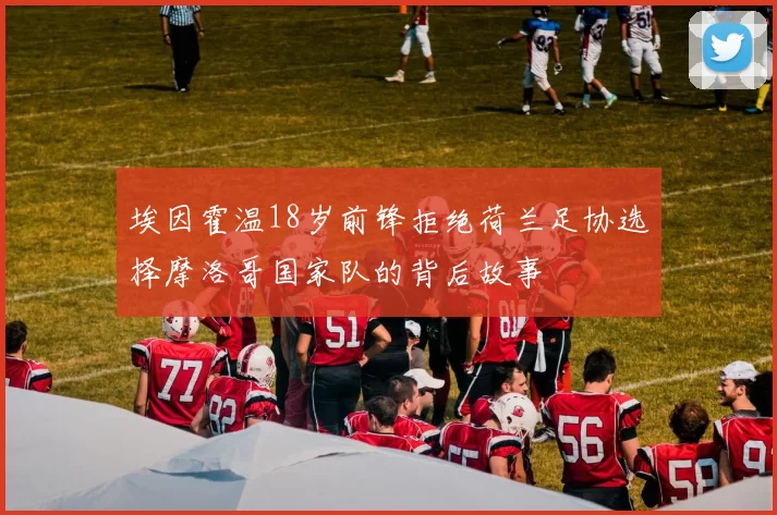 埃因霍温18岁前锋拒绝荷兰足协选择摩洛哥国家队的背后故事