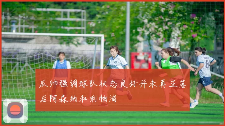 瓜帅强调球队状态良好并未真正落后阿森纳和利物浦