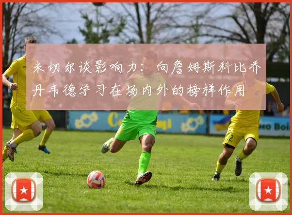 米切尔谈影响力：向詹姆斯科比乔丹韦德学习在场内外的榜样作用